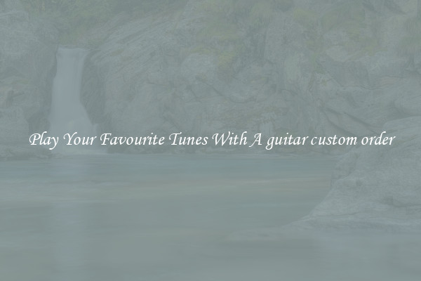 Play Your Favourite Tunes With A guitar custom order